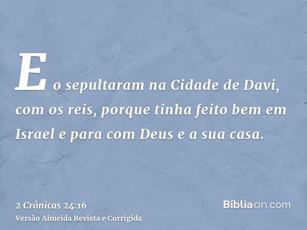 E o sepultaram na Cidade de Davi, com os reis, porque tinha feito bem em Israel e para com Deus e a sua casa.