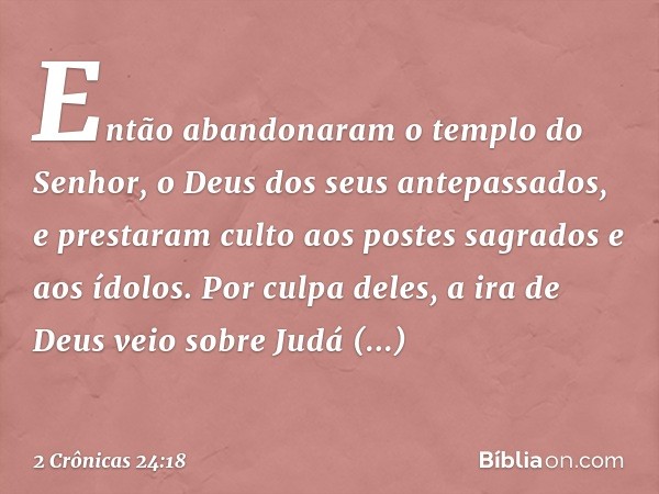 Então abandonaram o tem­plo do Senhor, o Deus dos seus antepassados, e pres­taram culto aos pos­tes sagrados e aos ídolos. Por culpa deles, a ira de Deus veio s