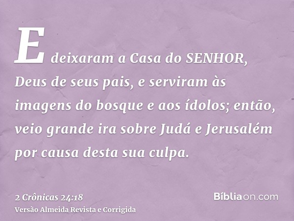 E deixaram a Casa do SENHOR, Deus de seus pais, e serviram às imagens do bosque e aos ídolos; então, veio grande ira sobre Judá e Jerusalém por causa desta sua 
