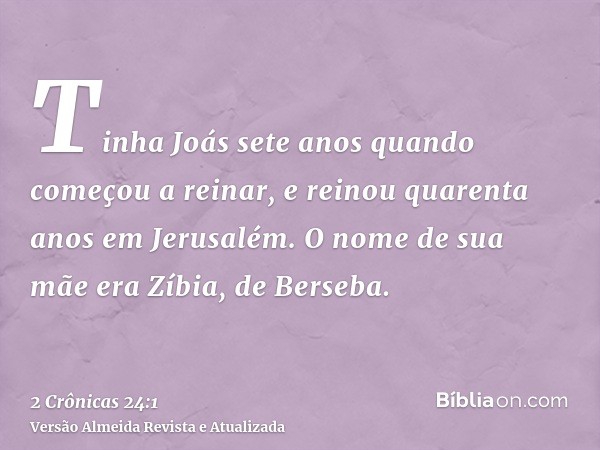 Tinha Joás sete anos quando começou a reinar, e reinou quarenta anos em Jerusalém. O nome de sua mãe era Zíbia, de Berseba.