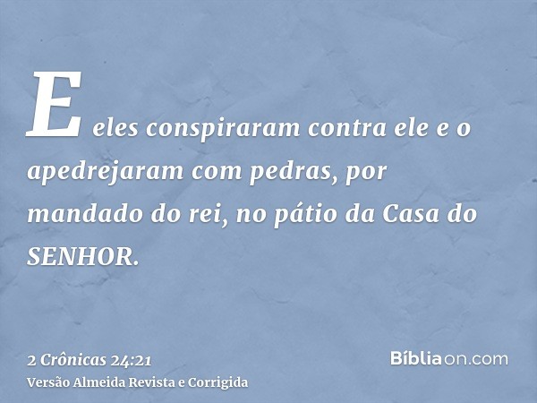 E eles conspiraram contra ele e o apedrejaram com pedras, por mandado do rei, no pátio da Casa do SENHOR.