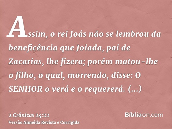Assim, o rei Joás não se lembrou da beneficência que Joiada, pai de Zacarias, lhe fizera; porém matou-lhe o filho, o qual, morrendo, disse: O SENHOR o verá e o 