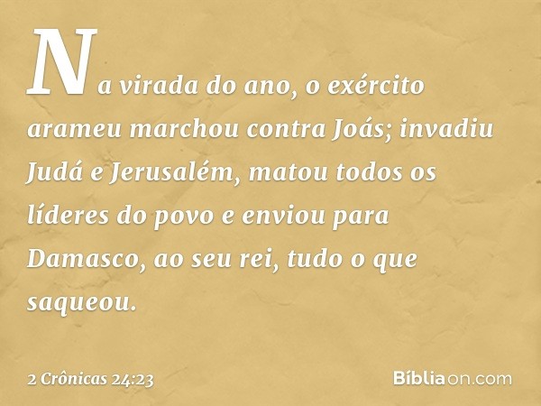 Na virada do ano, o exército arameu marchou contra Joás; invadiu Judá e Jerusalém, matou todos os líderes do povo e enviou para Damasco, ao seu rei, tudo o que 