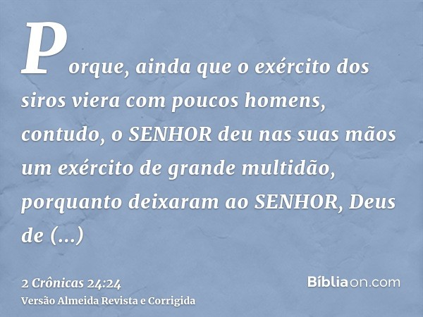 Porque, ainda que o exército dos siros viera com poucos homens, contudo, o SENHOR deu nas suas mãos um exército de grande multidão, porquanto deixaram ao SENHOR