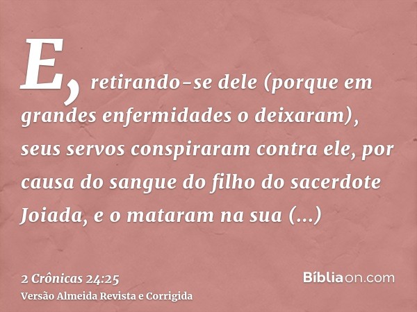 E, retirando-se dele (porque em grandes enfermidades o deixaram), seus servos conspiraram contra ele, por causa do sangue do filho do sacerdote Joiada, e o mata