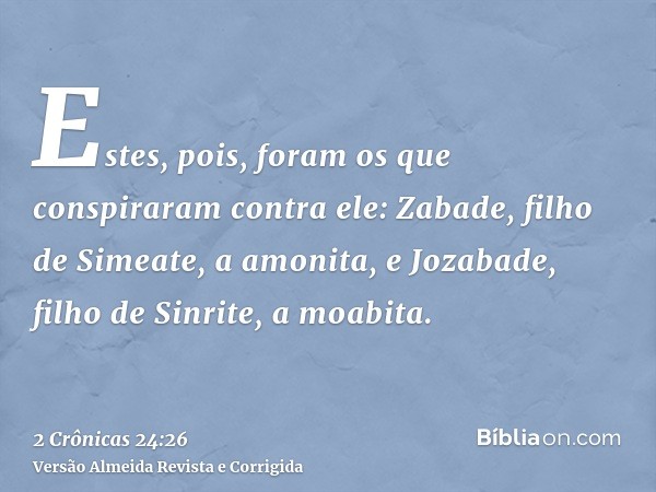 Estes, pois, foram os que conspiraram contra ele: Zabade, filho de Simeate, a amonita, e Jozabade, filho de Sinrite, a moabita.