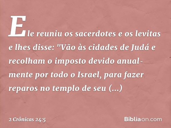 Ele reuniu os sacerdotes e os levitas e lhes disse: "Vão às cidades de Judá e recolham o imposto devido anual­mente por todo o Israel, para fazer reparos no tem