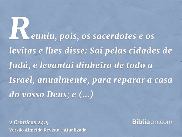 Reuniu, pois, os sacerdotes e os levitas e lhes disse: Saí pelas cidades de Judá, e levantai dinheiro de todo a Israel, anualmente, para reparar a casa do vosso