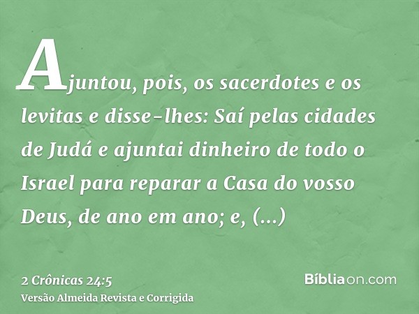 Ajuntou, pois, os sacerdotes e os levitas e disse-lhes: Saí pelas cidades de Judá e ajuntai dinheiro de todo o Israel para reparar a Casa do vosso Deus, de ano 