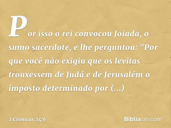 Por isso o rei convocou Joiada, o sumo sacerdote, e lhe perguntou: "Por que você não exigiu que os levitas trouxessem de Judá e de Jerusalém o imposto determina