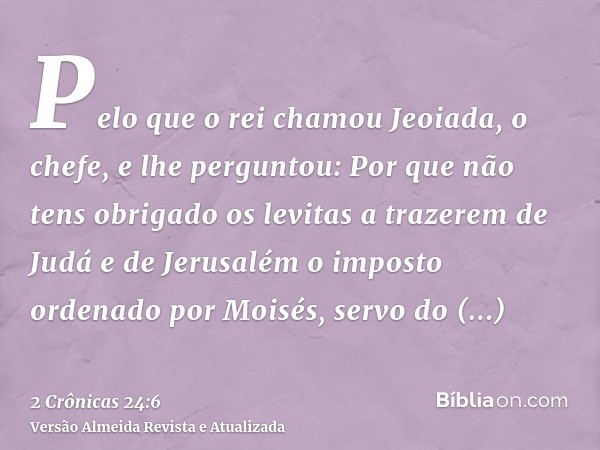 Pelo que o rei chamou Jeoiada, o chefe, e lhe perguntou: Por que não tens obrigado os levitas a trazerem de Judá e de Jerusalém o imposto ordenado por Moisés, s