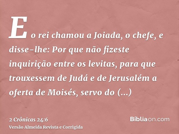 E o rei chamou a Joiada, o chefe, e disse-lhe: Por que não fizeste inquirição entre os levitas, para que trouxessem de Judá e de Jerusalém a oferta de Moisés, s