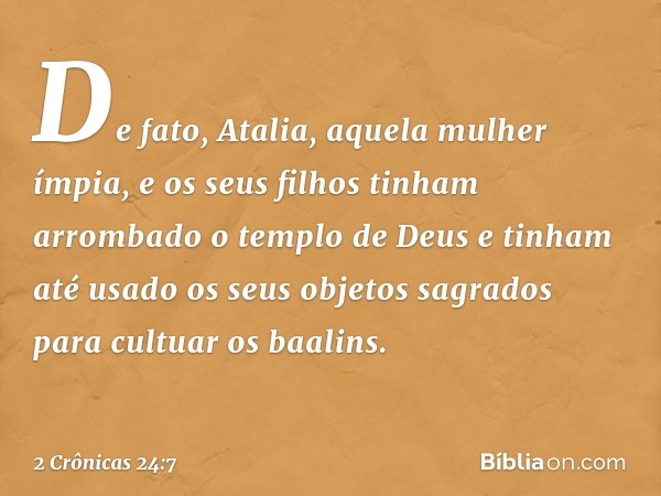 De fato, Atalia, aquela mulher ímpia, e os seus filhos tinham arrombado o templo de Deus e tinham até usado os seus objetos sagrados para cultuar os baalins. --