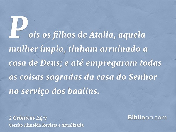 Pois os filhos de Atalia, aquela mulher ímpia, tinham arruinado a casa de Deus; e até empregaram todas as coisas sagradas da casa do Senhor no serviço dos baali