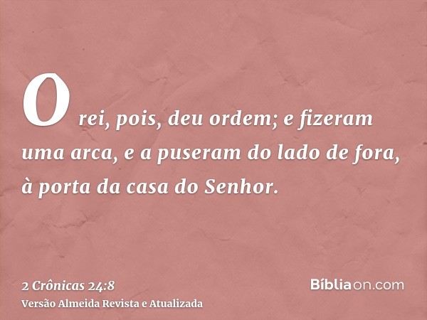 O rei, pois, deu ordem; e fizeram uma arca, e a puseram do lado de fora, à porta da casa do Senhor.