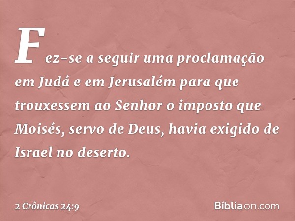 Fez-se a seguir uma proclamação em Judá e em Jerusalém para que trouxes­sem ao Senhor o imposto que Moisés, servo de Deus, havia exigido de Israel no deserto. -