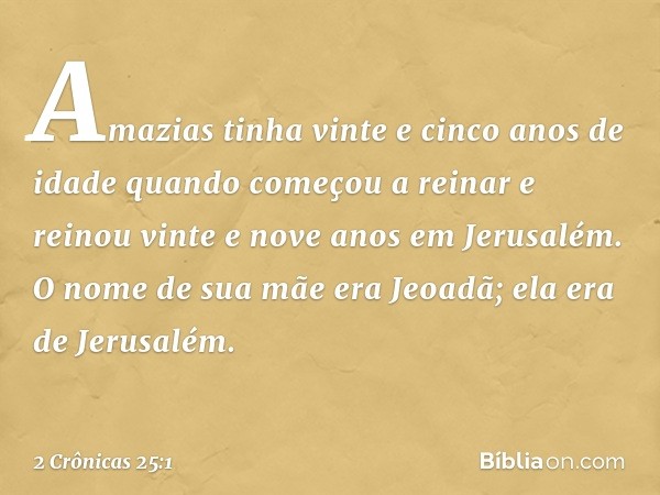 Amazias tinha vinte e cinco anos de idade quando começou a reinar e reinou vinte e nove anos em Jerusalém. O nome de sua mãe era Jeoadã; ela era de Jerusalém. -