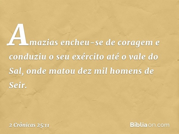 Amazias encheu-se de coragem e con­duziu o seu exército até o vale do Sal, onde matou dez mil ho­mens de Seir. -- 2 Crônicas 25:11