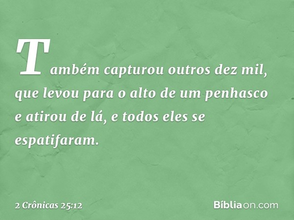 Também capturou outros dez mil, que levou para o alto de um penhasco e atirou de lá, e todos eles se espatifaram. -- 2 Crônicas 25:12