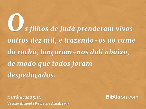 Os filhos de Judá prenderam vivos outros dez mil, e trazendo-os ao cume da rocha, lançaram-nos dali abaixo, de modo que todos foram despedaçados.