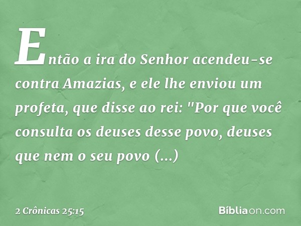 Então a ira do Senhor acendeu-se contra Ama­zias, e ele lhe enviou um profeta, que disse ao rei: "Por que você consulta os deuses desse povo, deuses que nem o s