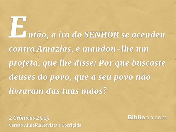 Então, a ira do SENHOR se acendeu contra Amazias, e mandou-lhe um profeta, que lhe disse: Por que buscaste deuses do povo, que a seu povo não livraram das tuas 