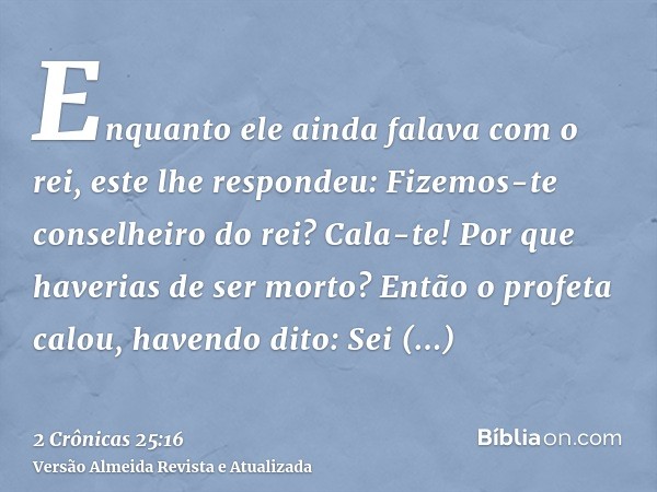 Enquanto ele ainda falava com o rei, este lhe respondeu: Fizemos-te conselheiro do rei? Cala-te! Por que haverias de ser morto? Então o profeta calou, havendo d