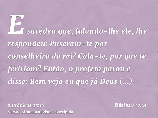E sucedeu que, falando-lhe ele, lhe respondeu: Puseram-te por conselheiro do rei? Cala-te, por que te feririam? Então, o profeta parou e disse: Bem vejo eu que 