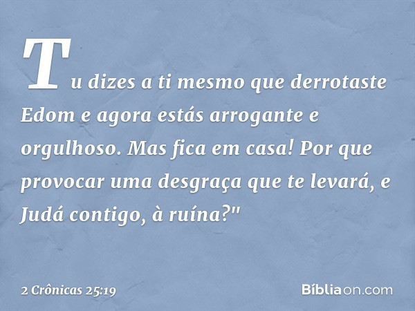 Tu dizes a ti mesmo que derrotaste Edom e agora estás arrogante e orgulhoso. Mas fica em casa! Por que provocar uma des­graça que te levará, e Judá contigo, à r