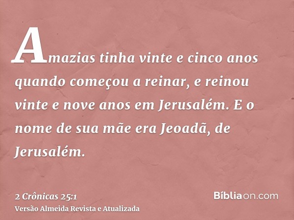 Amazias tinha vinte e cinco anos quando começou a reinar, e reinou vinte e nove anos em Jerusalém. E o nome de sua mãe era Jeoadã, de Jerusalém.