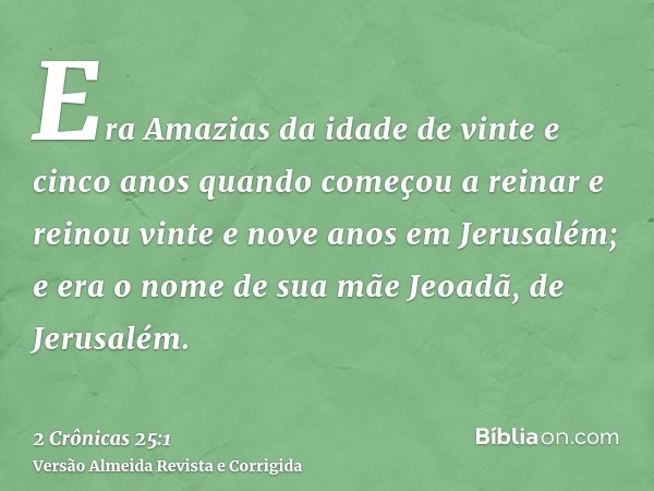 Era Amazias da idade de vinte e cinco anos quando começou a reinar e reinou vinte e nove anos em Jerusalém; e era o nome de sua mãe Jeoadã, de Jerusalém.