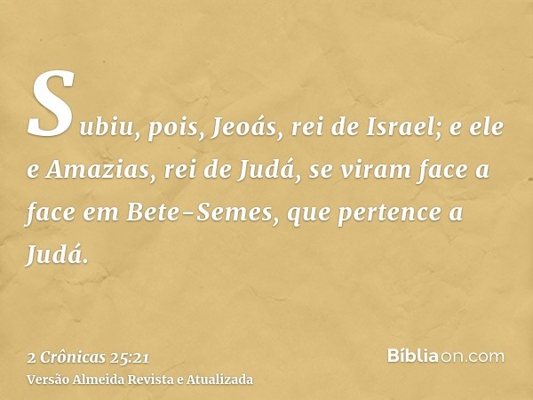 Subiu, pois, Jeoás, rei de Israel; e ele e Amazias, rei de Judá, se viram face a face em Bete-Semes, que pertence a Judá.