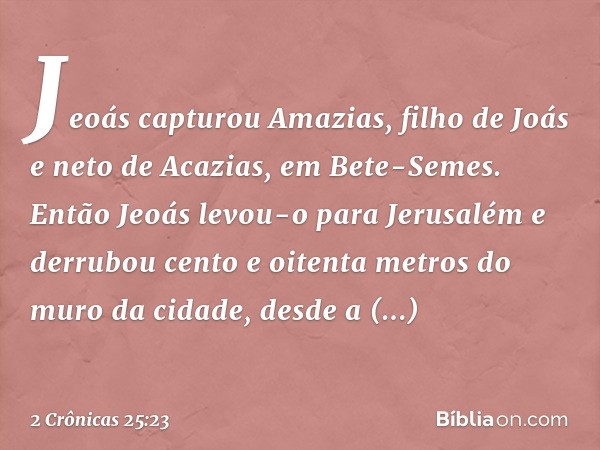 Jeoás capturou Amazias, filho de Joás e neto de Acazias, em Bete-Semes. Então Jeoás levou-o para Jerusalém e derrubou cento e oitenta metros do muro da cidade, 