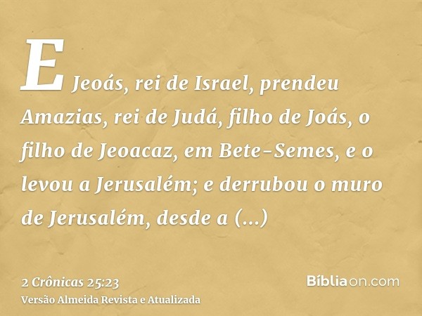 E Jeoás, rei de Israel, prendeu Amazias, rei de Judá, filho de Joás, o filho de Jeoacaz, em Bete-Semes, e o levou a Jerusalém; e derrubou o muro de Jerusalém, d