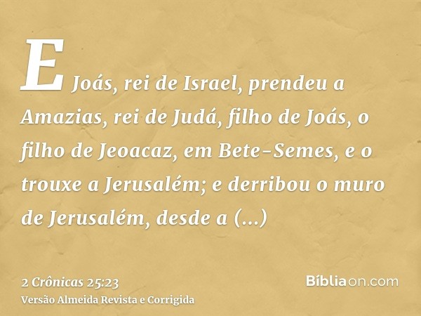 E Joás, rei de Israel, prendeu a Amazias, rei de Judá, filho de Joás, o filho de Jeoacaz, em Bete-Semes, e o trouxe a Jerusalém; e derribou o muro de Jerusalém,