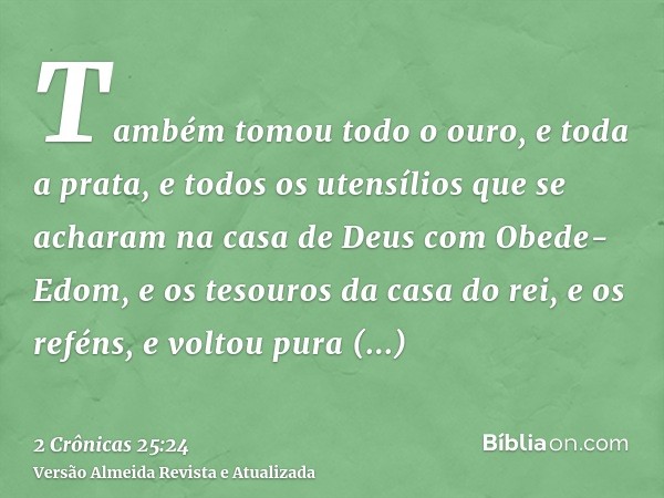 Também tomou todo o ouro, e toda a prata, e todos os utensílios que se acharam na casa de Deus com Obede-Edom, e os tesouros da casa do rei, e os reféns, e volt