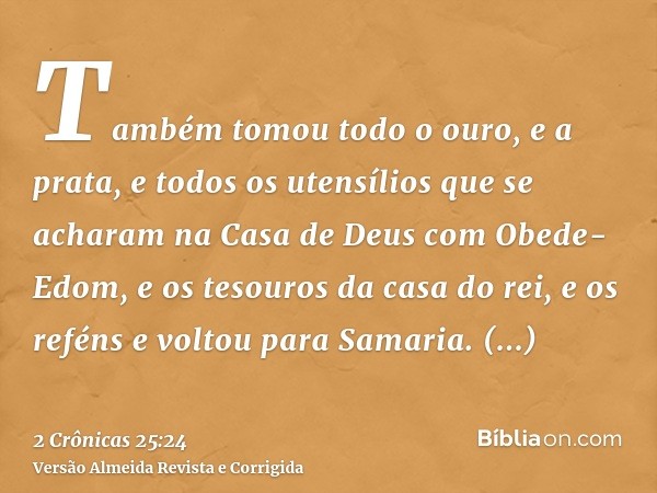 Também tomou todo o ouro, e a prata, e todos os utensílios que se acharam na Casa de Deus com Obede-Edom, e os tesouros da casa do rei, e os reféns e voltou par