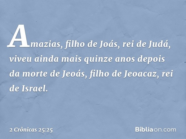 Amazias, filho de Joás, rei de Judá, viveu ainda mais quinze anos depois da morte de Jeoás, filho de Jeoacaz, rei de Israel. -- 2 Crônicas 25:25