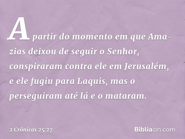 A partir do momento em que Ama­zias deixou de seguir o Senhor, conspiraram contra ele em Jerusalém, e ele fugiu para Laquis, mas o perseguiram até lá e o matara