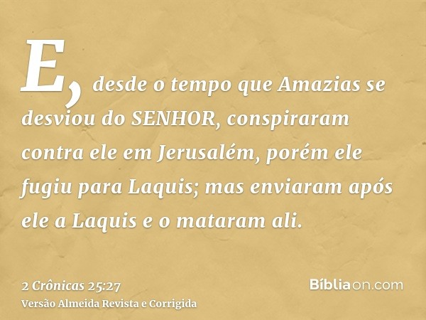 E, desde o tempo que Amazias se desviou do SENHOR, conspiraram contra ele em Jerusalém, porém ele fugiu para Laquis; mas enviaram após ele a Laquis e o mataram 