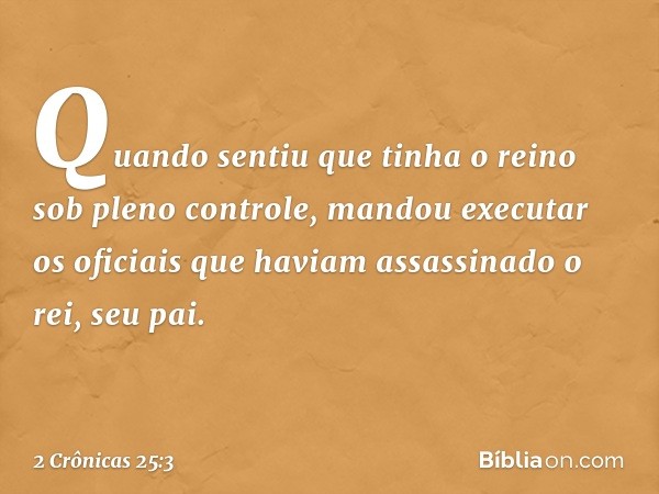 Quan­do sentiu­ que tinha o reino sob pleno con­trole, man­dou executar os oficiais que haviam assassinado o rei, seu pai. -- 2 Crônicas 25:3