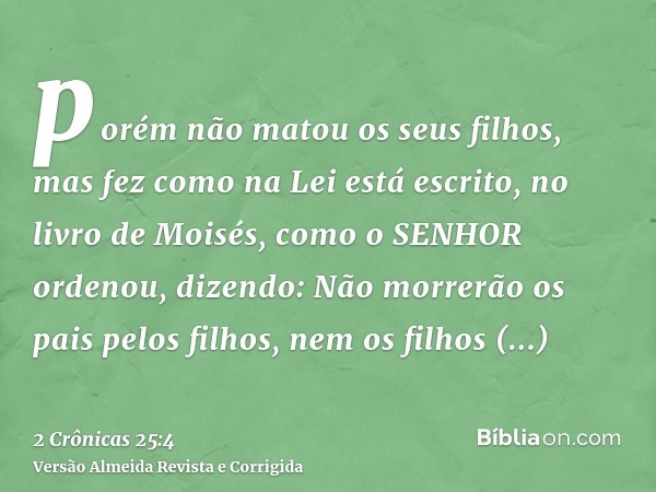 porém não matou os seus filhos, mas fez como na Lei está escrito, no livro de Moisés, como o SENHOR ordenou, dizendo: Não morrerão os pais pelos filhos, nem os 