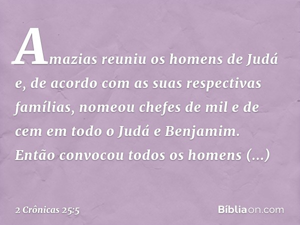 Amazias reuniu os homens de Judá e, de acordo com as suas respectivas famílias, nomeou chefes de mil e de cem em todo o Judá e Benjamim. Então convocou todos os