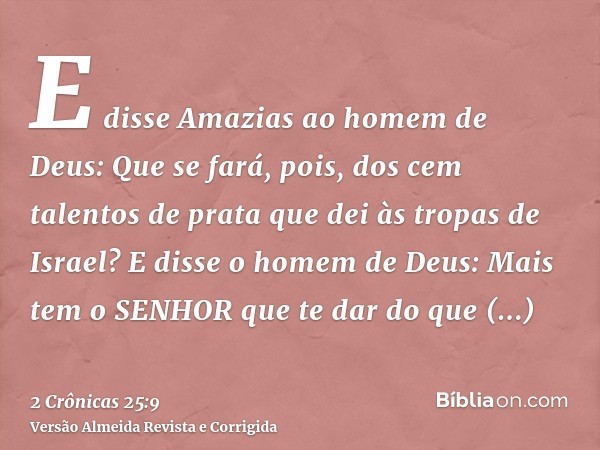 E disse Amazias ao homem de Deus: Que se fará, pois, dos cem talentos de prata que dei às tropas de Israel? E disse o homem de Deus: Mais tem o SENHOR que te da