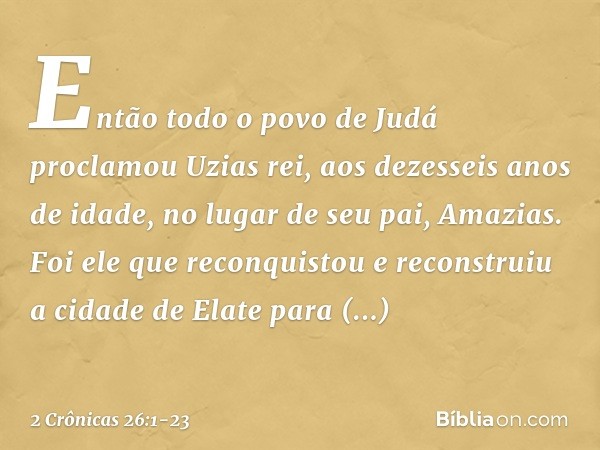 Então todo o povo de Judá proclamou Uzias rei, aos dezesseis anos de idade, no lugar de seu pai, Amazias. Foi ele que reconquistou e reconstruiu a cidade de Ela