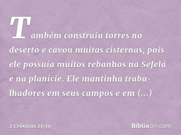 Também construiu torres no deserto e cavou muitas cisternas, pois ele possuía muitos rebanhos na Sefelá e na planície. Ele man­tinha traba­lhadores em seus camp