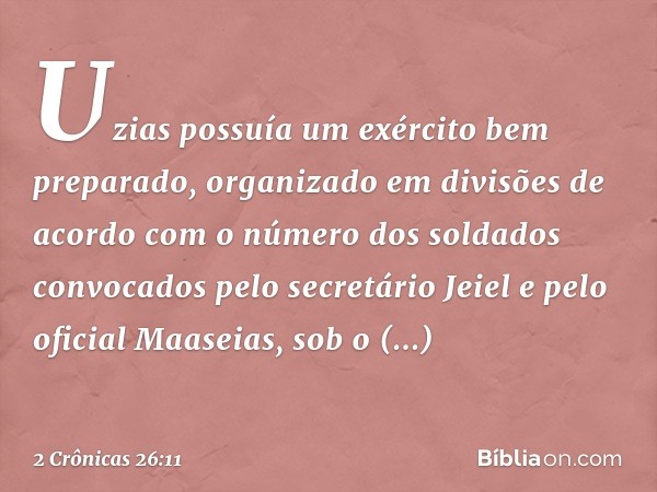 Uzias possuía um exército bem preparado, organizado em divisões de acordo com o número dos soldados convocados pelo secretário Jeiel e pelo oficial Maaseias, so