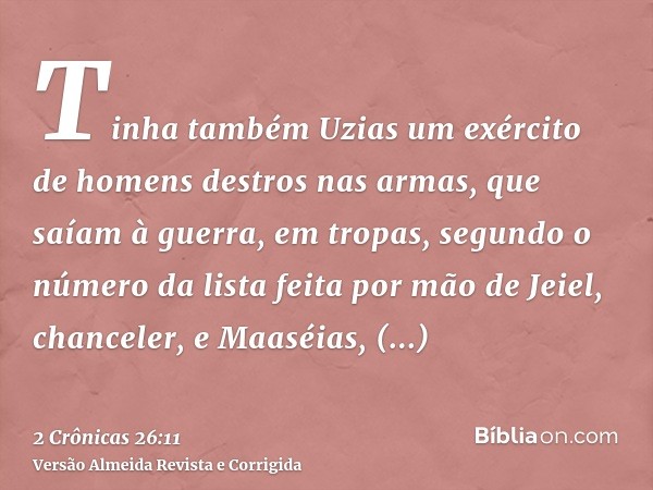 Tinha também Uzias um exército de homens destros nas armas, que saíam à guerra, em tropas, segundo o número da lista feita por mão de Jeiel, chanceler, e Maaséi