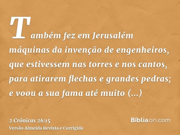 Também fez em Jerusalém máquinas da invenção de engenheiros, que estivessem nas torres e nos cantos, para atirarem flechas e grandes pedras; e voou a sua fama a