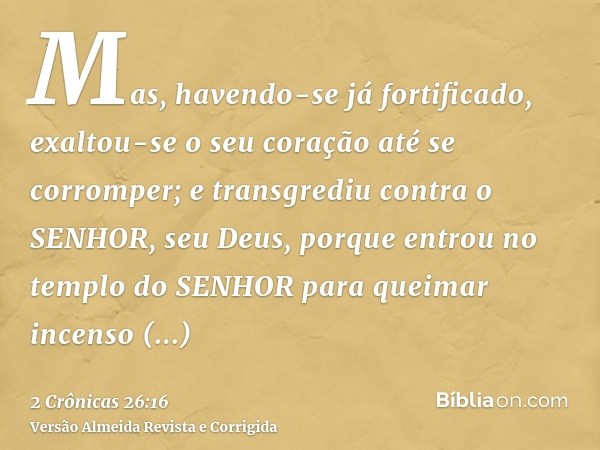 Mas, havendo-se já fortificado, exaltou-se o seu coração até se corromper; e transgrediu contra o SENHOR, seu Deus, porque entrou no templo do SENHOR para queim